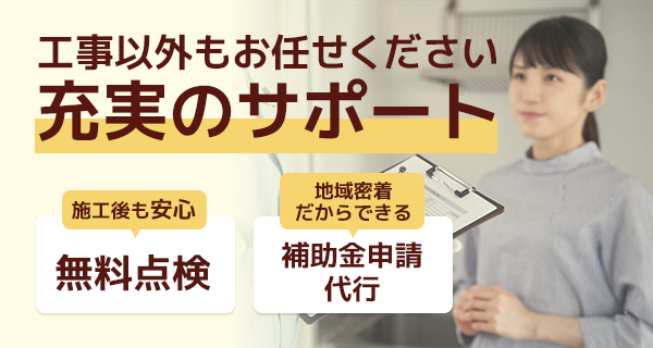 工事以外もお任せください 充実のサポート 施工後も安心・無料点検 地域密着だからできる補助金申請代行